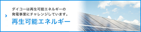 再生可能エネルギー - ダイコーは再生可能エネルギーの発電事業にチャレンジしています。